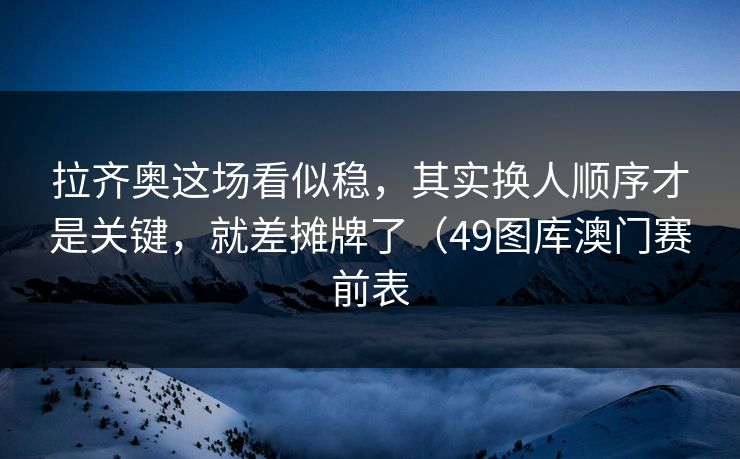 拉齐奥这场看似稳，其实换人顺序才是关键，就差摊牌了（49图库澳门赛前表