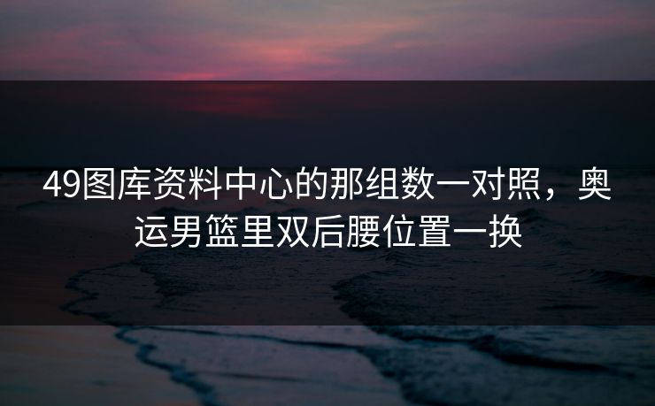 49图库资料中心的那组数一对照，奥运男篮里双后腰位置一换