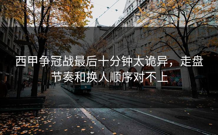 西甲争冠战最后十分钟太诡异，走盘节奏和换人顺序对不上