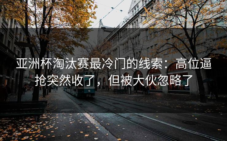 亚洲杯淘汰赛最冷门的线索：高位逼抢突然收了，但被大伙忽略了