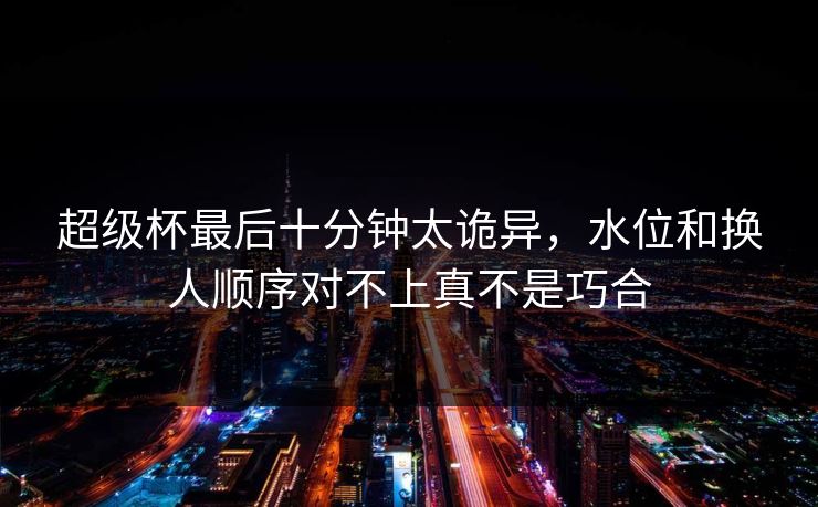超级杯最后十分钟太诡异，水位和换人顺序对不上真不是巧合