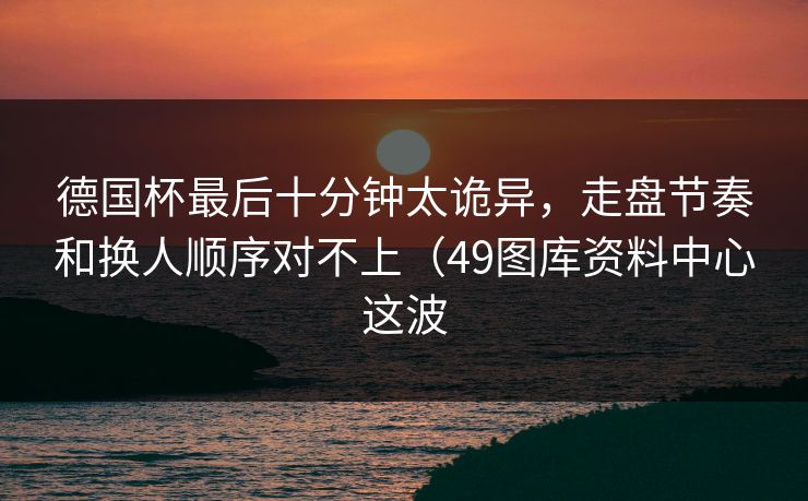 德国杯最后十分钟太诡异，走盘节奏和换人顺序对不上（49图库资料中心这波