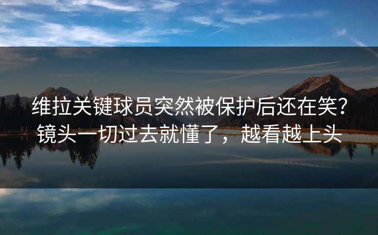 维拉关键球员突然被保护后还在笑？镜头一切过去就懂了，越看越上头