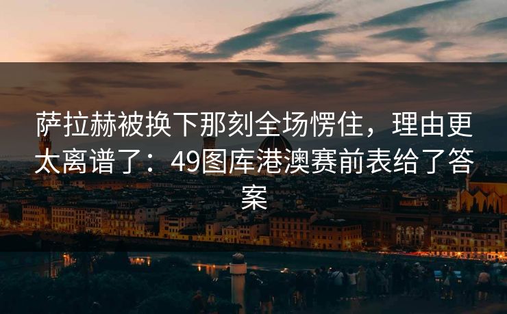 萨拉赫被换下那刻全场愣住，理由更太离谱了：49图库港澳赛前表给了答案