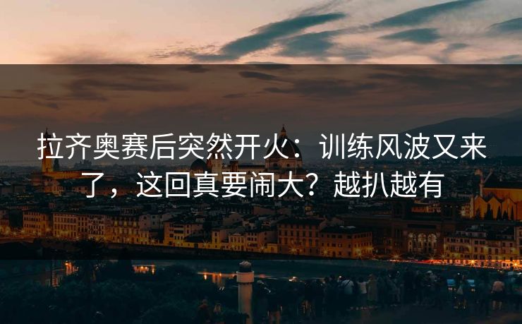 拉齐奥赛后突然开火：训练风波又来了，这回真要闹大？越扒越有
