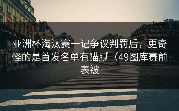 亚洲杯淘汰赛一记争议判罚后，更奇怪的是首发名单有猫腻（49图库赛前表被