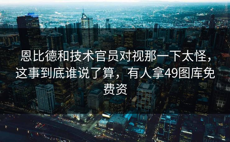 恩比德和技术官员对视那一下太怪，这事到底谁说了算，有人拿49图库免费资