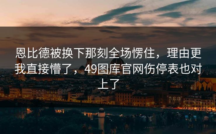 恩比德被换下那刻全场愣住，理由更我直接懵了，49图库官网伤停表也对上了