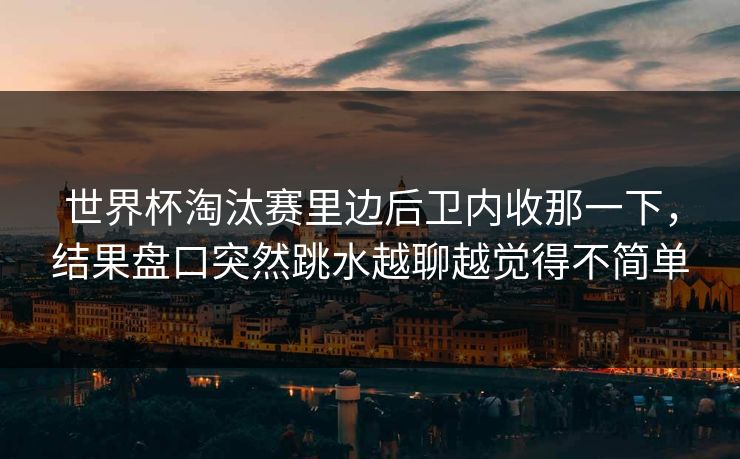 世界杯淘汰赛里边后卫内收那一下，结果盘口突然跳水越聊越觉得不简单