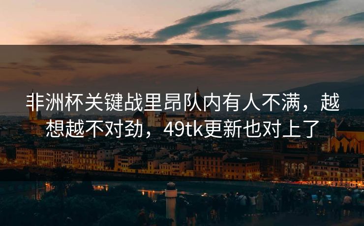 非洲杯关键战里昂队内有人不满，越想越不对劲，49tk更新也对上了