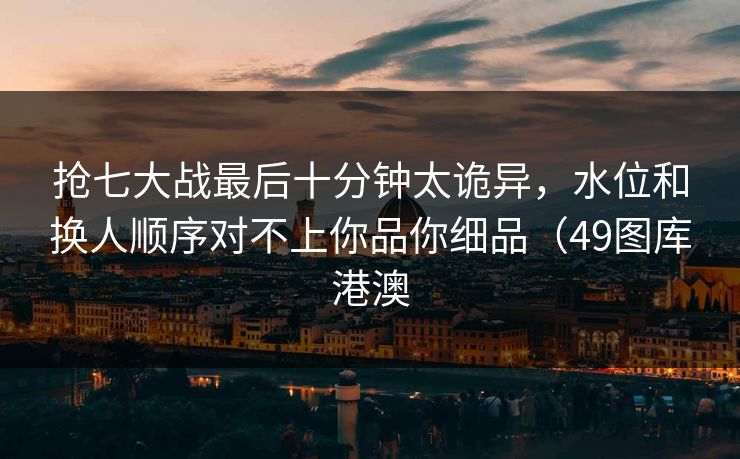 抢七大战最后十分钟太诡异，水位和换人顺序对不上你品你细品（49图库港澳