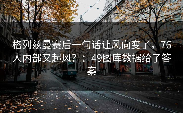格列兹曼赛后一句话让风向变了，76人内部又起风？：49图库数据给了答案