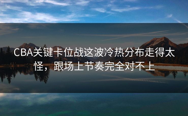 CBA关键卡位战这波冷热分布走得太怪，跟场上节奏完全对不上