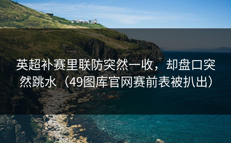 英超补赛里联防突然一收,却盘口突然跳水(49图库官网赛前表被扒出) 英超补赛里联防突然一收,却盘口突然跳水(49图库官网赛前表被扒出)