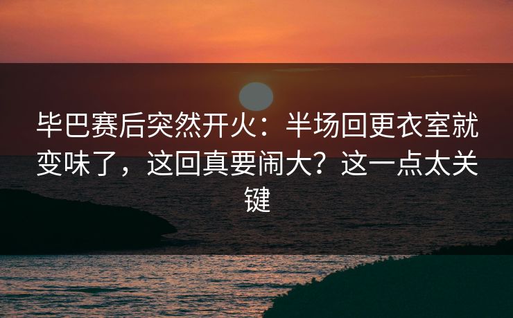 毕巴赛后突然开火：半场回更衣室就变味了，这回真要闹大？这一点太关键