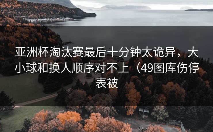亚洲杯淘汰赛最后十分钟太诡异,大小球和换人顺序对不上(49图库伤停表被 亚洲杯淘汰赛最后十分钟太诡异,大小球和换人顺序对不上(49图库伤停表被