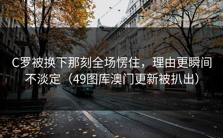 C罗被换下那刻全场愣住，理由更瞬间不淡定（49图库澳门更新被扒出）