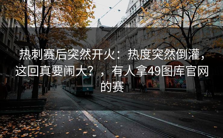 热刺赛后突然开火:热度突然倒灌,这回真要闹大?,有人拿49图库官网的赛 热刺赛后突然开火:热度突然倒灌,这回真要闹大?,有人拿49图库官网的赛