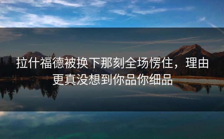 拉什福德被换下那刻全场愣住,理由更真没想到你品你细品 拉什福德被换下那刻全场愣住,理由更真没想到你品你细品