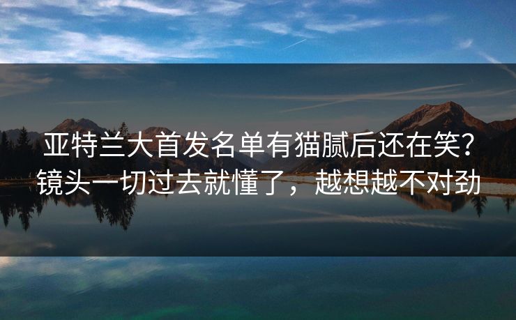 亚特兰大首发名单有猫腻后还在笑?镜头一切过去就懂了,越想越不对劲 亚特兰大首发名单有猫腻后还在笑?镜头一切过去就懂了,越想越不对劲
