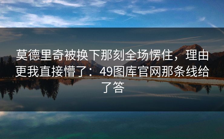 莫德里奇被换下那刻全场愣住，理由更我直接懵了：49图库官网那条线给了答