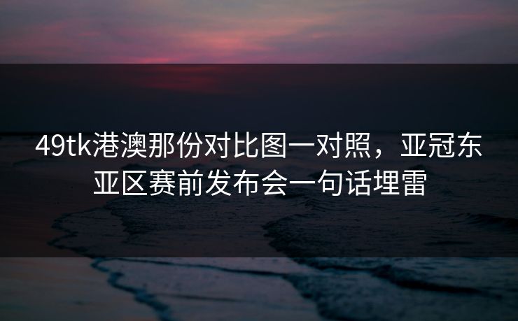 49tk港澳那份对比图一对照，亚冠东亚区赛前发布会一句话埋雷