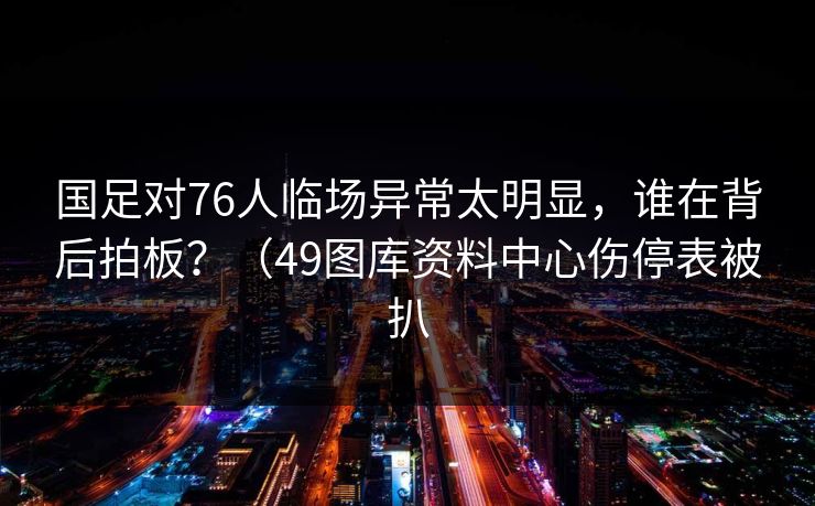 国足对76人临场异常太明显，谁在背后拍板？（49图库资料中心伤停表被扒