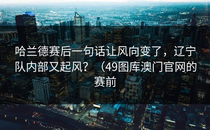 哈兰德赛后一句话让风向变了,辽宁队内部又起风?(49图库澳门官网的赛前 哈兰德赛后一句话让风向变了,辽宁队内部又起风?(49图库澳门官网的赛前