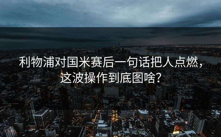 利物浦对国米赛后一句话把人点燃，这波操作到底图啥？