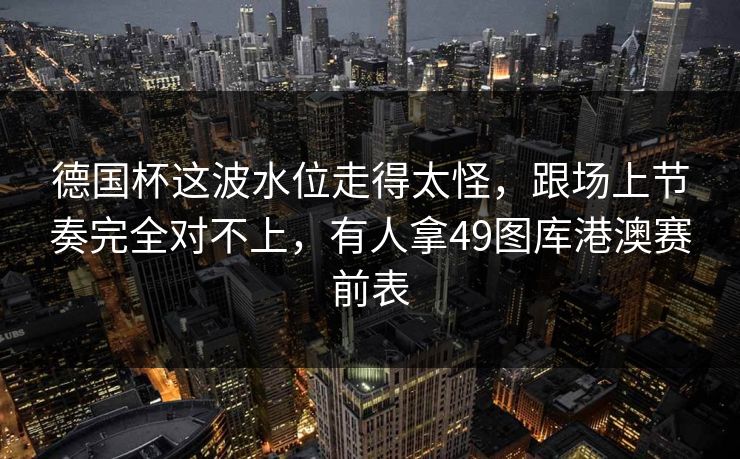 德国杯这波水位走得太怪,跟场上节奏完全对不上,有人拿49图库港澳赛前表 德国杯这波水位走得太怪,跟场上节奏完全对不上,有人拿49图库港澳赛前表