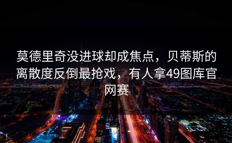 莫德里奇没进球却成焦点，贝蒂斯的离散度反倒最抢戏，有人拿49图库官网赛