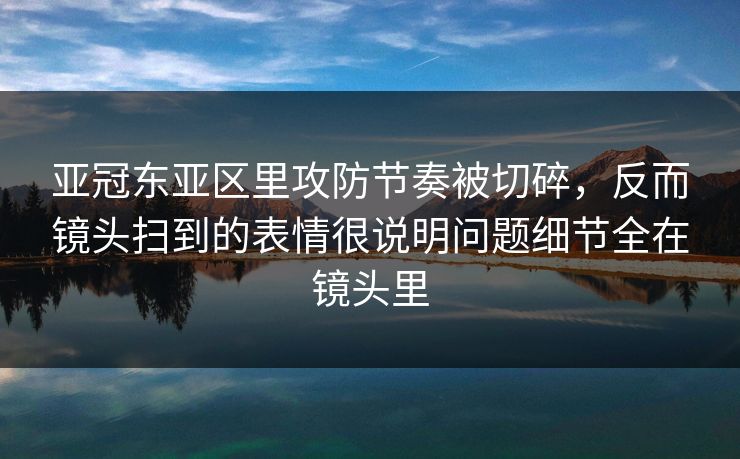 亚冠东亚区里攻防节奏被切碎,反而镜头扫到的表情很说明问题细节全在镜头里 亚冠东亚区里攻防节奏被切碎,反而镜头扫到的表情很说明问题细节全在镜头里