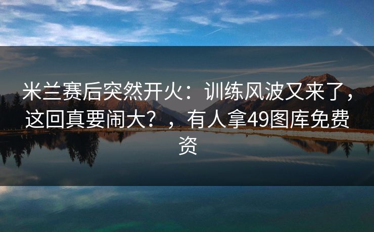 米兰赛后突然开火：训练风波又来了，这回真要闹大？，有人拿49图库免费资