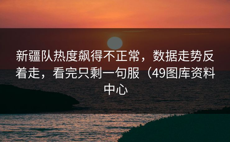 新疆队热度飙得不正常，数据走势反着走，看完只剩一句服（49图库资料中心