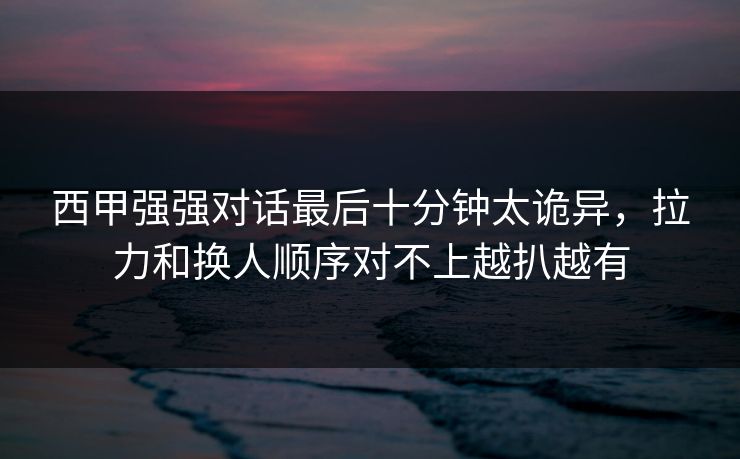 西甲强强对话最后十分钟太诡异，拉力和换人顺序对不上越扒越有