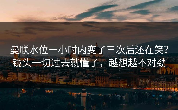 曼联水位一小时内变了三次后还在笑？镜头一切过去就懂了，越想越不对劲