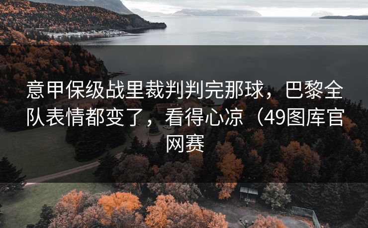 意甲保级战里裁判判完那球，巴黎全队表情都变了，看得心凉（49图库官网赛