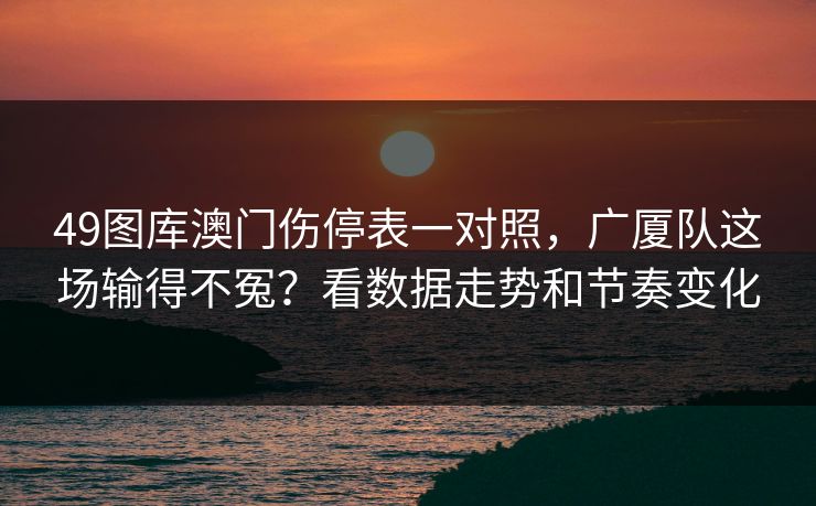 49图库澳门伤停表一对照，广厦队这场输得不冤？看数据走势和节奏变化