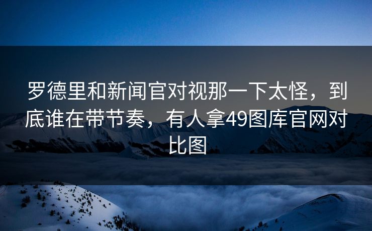 罗德里和新闻官对视那一下太怪,到底谁在带节奏,有人拿49图库官网对比图 罗德里和新闻官对视那一下太怪,到底谁在带节奏,有人拿49图库官网对比图