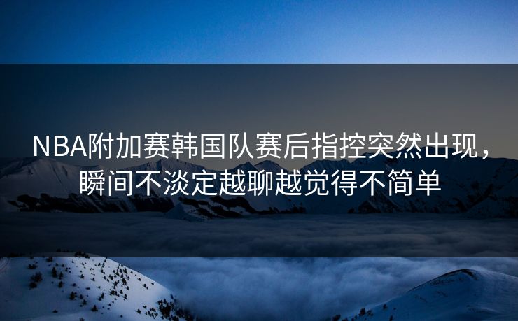 NBA附加赛韩国队赛后指控突然出现，瞬间不淡定越聊越觉得不简单