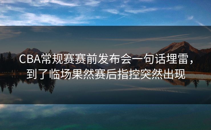 CBA常规赛赛前发布会一句话埋雷，到了临场果然赛后指控突然出现