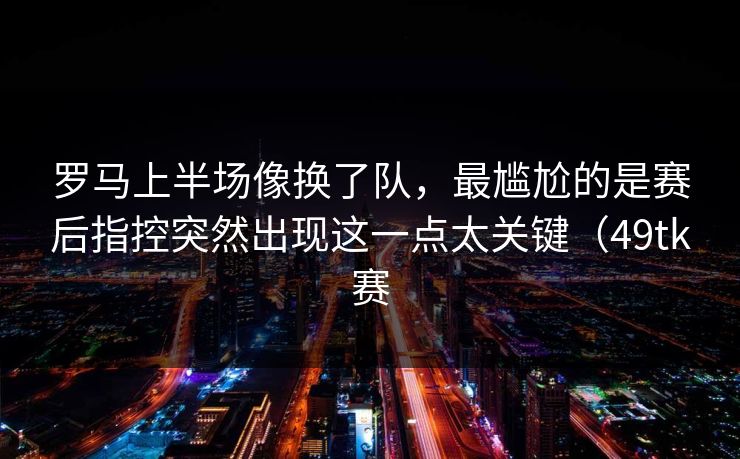 罗马上半场像换了队，最尴尬的是赛后指控突然出现这一点太关键（49tk赛
