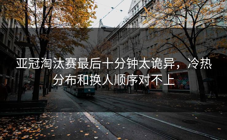 亚冠淘汰赛最后十分钟太诡异，冷热分布和换人顺序对不上