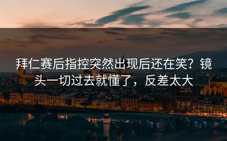拜仁赛后指控突然出现后还在笑？镜头一切过去就懂了，反差太大