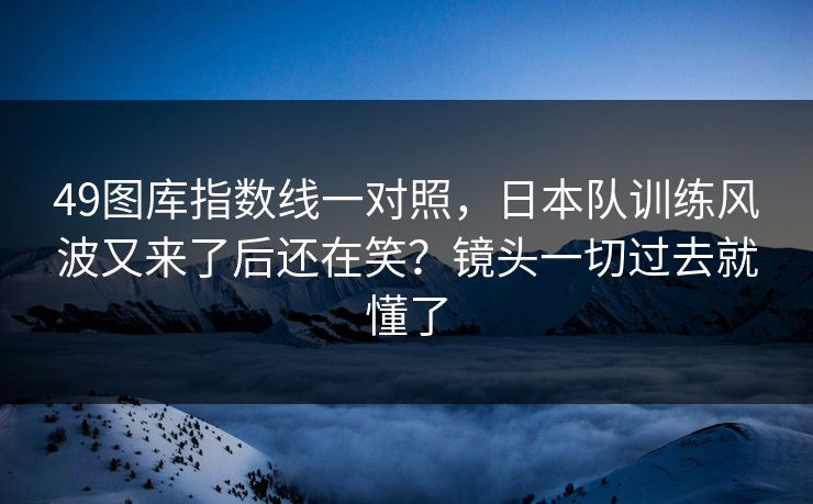 49图库指数线一对照，日本队训练风波又来了后还在笑？镜头一切过去就懂了