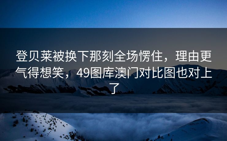 登贝莱被换下那刻全场愣住，理由更气得想笑，49图库澳门对比图也对上了
