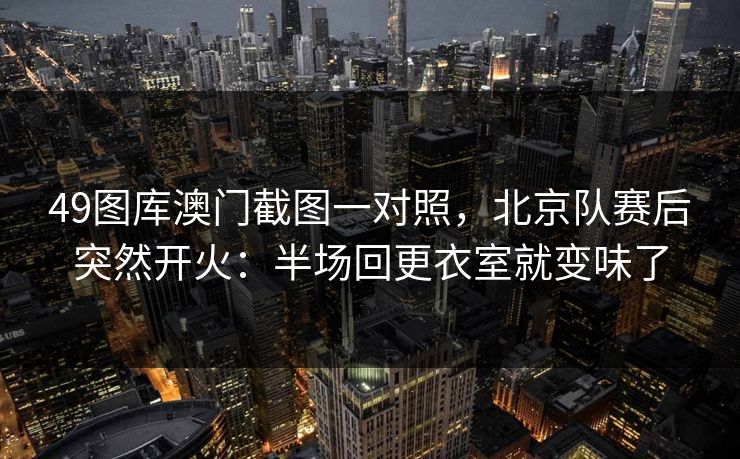 49图库澳门截图一对照,北京队赛后突然开火:半场回更衣室就变味了 49图库澳门截图一对照,北京队赛后突然开火:半场回更衣室就变味了