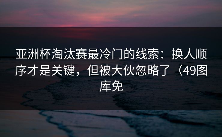 亚洲杯淘汰赛最冷门的线索：换人顺序才是关键，但被大伙忽略了（49图库免
