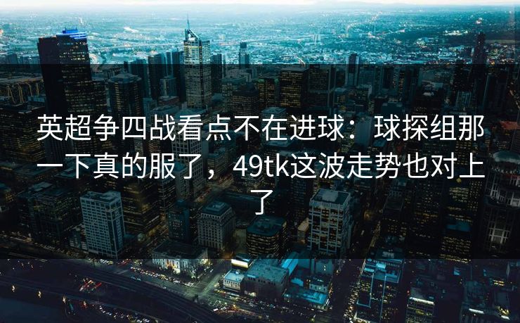 英超争四战看点不在进球：球探组那一下真的服了，49tk这波走势也对上了