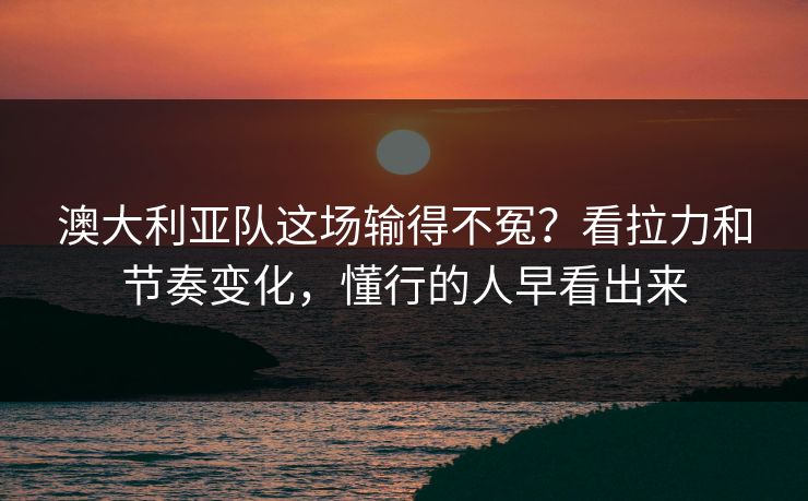 澳大利亚队这场输得不冤?看拉力和节奏变化,懂行的人早看出来 澳大利亚队这场输得不冤?看拉力和节奏变化,懂行的人早看出来